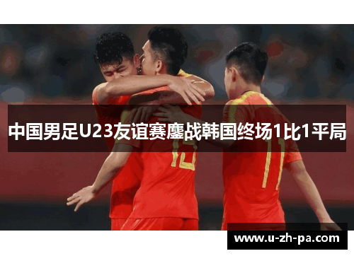 中国男足U23友谊赛鏖战韩国终场1比1平局