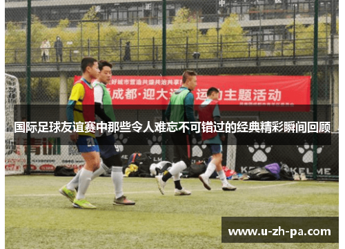 国际足球友谊赛中那些令人难忘不可错过的经典精彩瞬间回顾