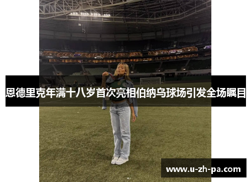 恩德里克年满十八岁首次亮相伯纳乌球场引发全场瞩目