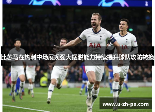 比苏马在热刺中场展现强大摆脱能力持续提升球队攻防转换