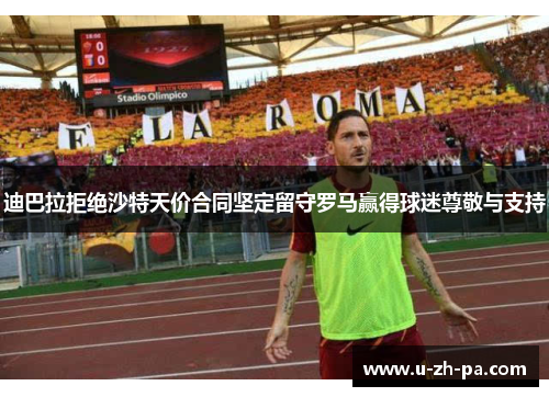 迪巴拉拒绝沙特天价合同坚定留守罗马赢得球迷尊敬与支持